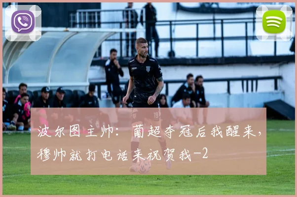 波尔图主帅：葡超夺冠后我醒来，穆帅就打电话来祝贺我