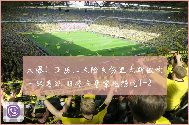 火爆！亚历山大险夹伤里夫斯被吹一级恶犯 旧将卡鲁索抱怨吃T
