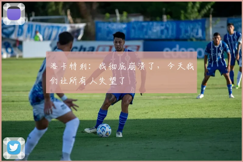 洛卡特利：我彻底崩溃了，今天我们让所有人失望了