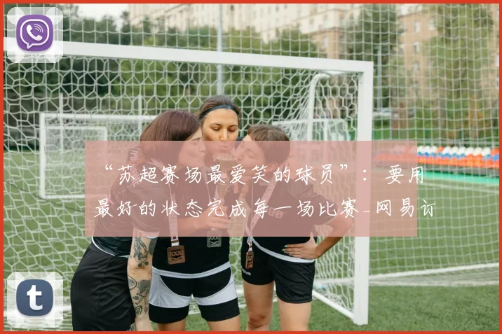 “苏超赛场最爱笑的球员”：要用最好的状态完成每一场比赛_网易订阅