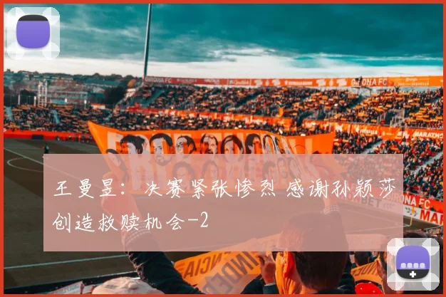 王曼昱：决赛紧张惨烈 感谢孙颖莎创造救赎机会