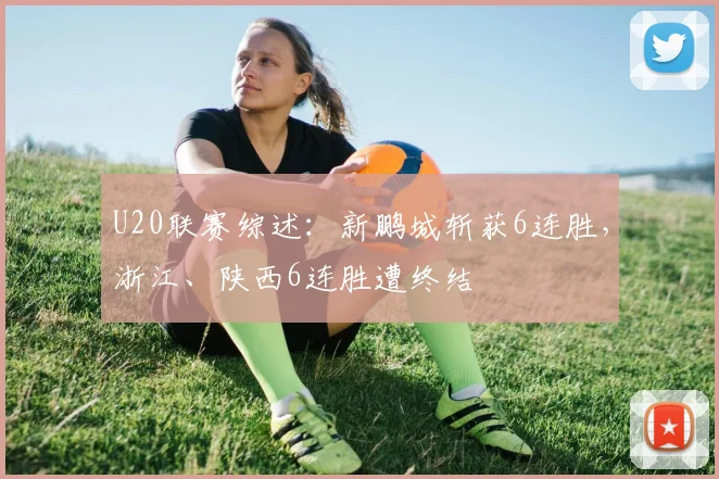 U20联赛综述：新鹏城斩获6连胜，浙江、陕西6连胜遭终结