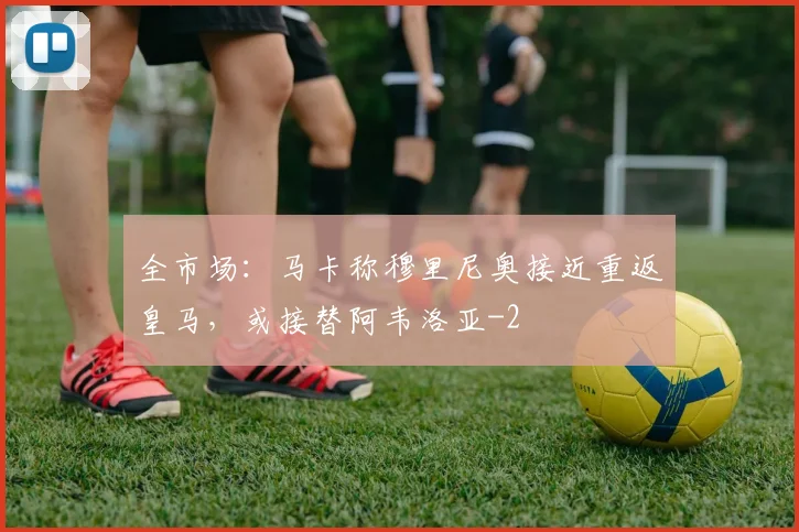 全市场：马卡称穆里尼奥接近重返皇马，或接替阿韦洛亚