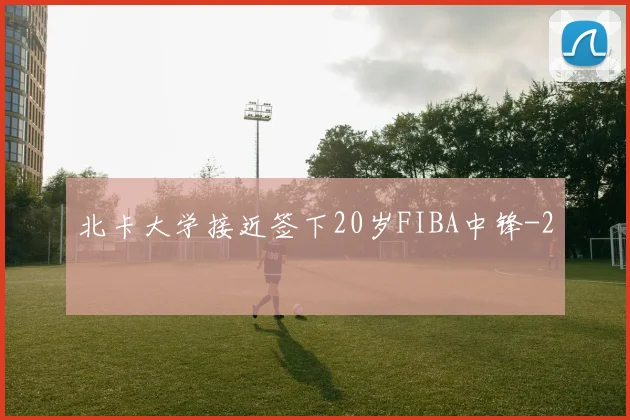 北卡大学接近签下20岁FIBA中锋