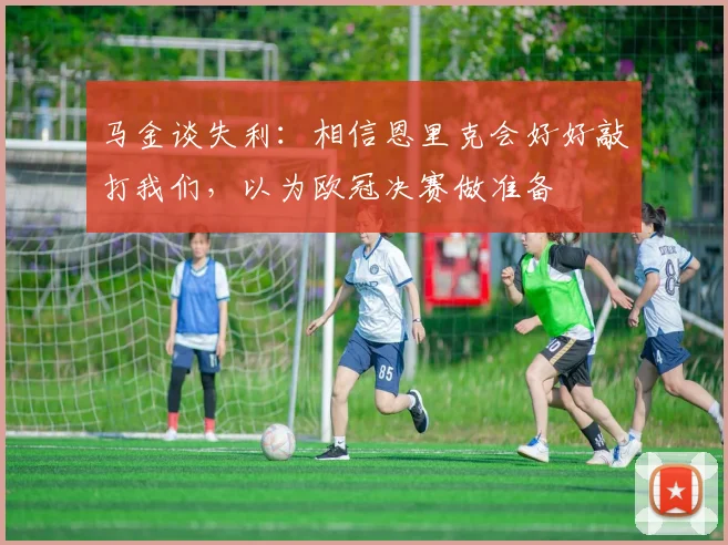 马金谈失利：相信恩里克会好好敲打我们，以为欧冠决赛做准备