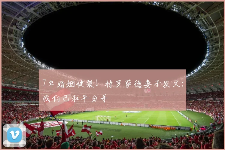 7年婚姻破裂！特罗萨德妻子发文：我们已和平分手