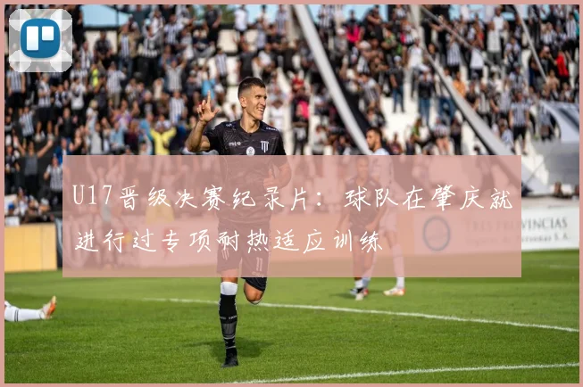 U17晋级决赛纪录片：球队在肇庆就进行过专项耐热适应训练