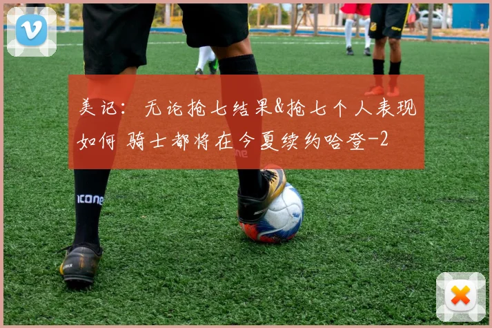 美记：无论抢七结果&抢七个人表现如何 骑士都将在今夏续约哈登