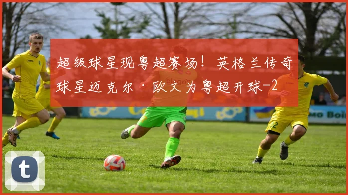 超级球星现粤超赛场！英格兰传奇球星迈克尔·欧文为粤超开球