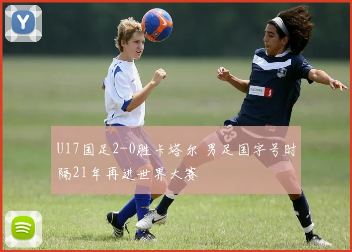 U17国足2-0胜卡塔尔 男足国字号时隔21年再进世界大赛