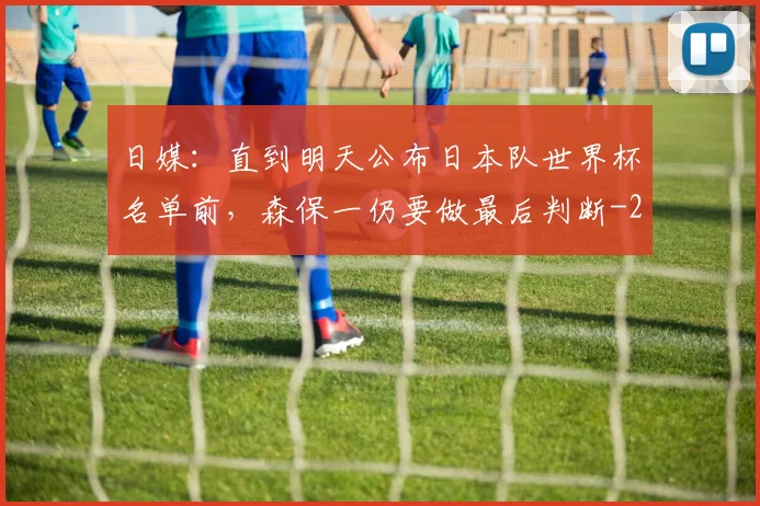 日媒：直到明天公布日本队世界杯名单前，森保一仍要做最后判断