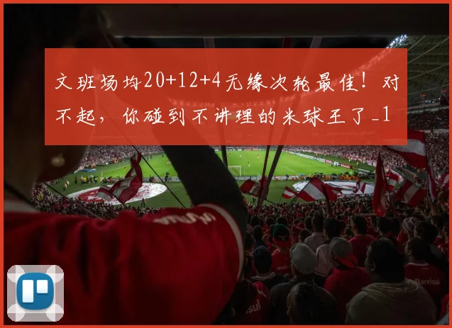 文班场均20+12+4无缘次轮最佳！对不起，你碰到不讲理的米球王了_1