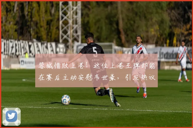 蓉城惜败上港！这位上港王牌却能在赛后主动安慰韦世豪，引发热议
