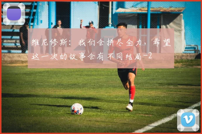 维尼修斯：我们会拼尽全力，希望这一次的故事会有不同结局