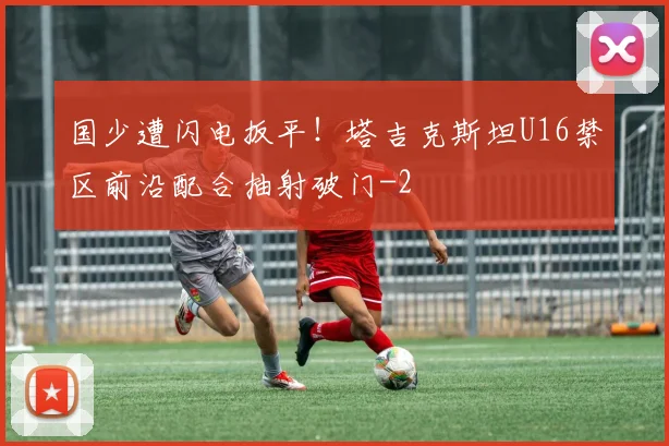 国少遭闪电扳平！塔吉克斯坦U16禁区前沿配合抽射破门