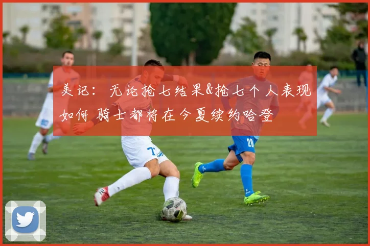 美记：无论抢七结果&抢七个人表现如何 骑士都将在今夏续约哈登