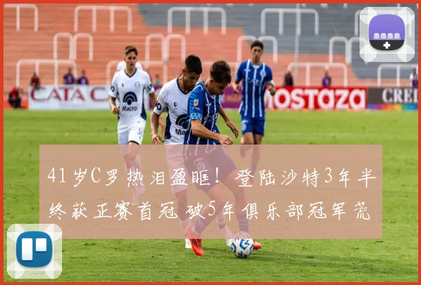 41岁C罗热泪盈眶！登陆沙特3年半终获正赛首冠 破5年俱乐部冠军荒