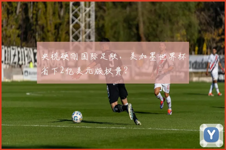 央视硬刚国际足联，美加墨世界杯省下2亿美元版权费？