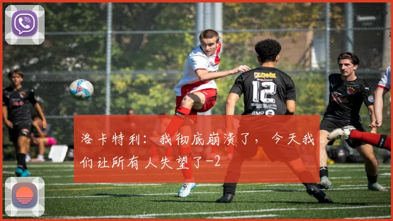 洛卡特利：我彻底崩溃了，今天我们让所有人失望了