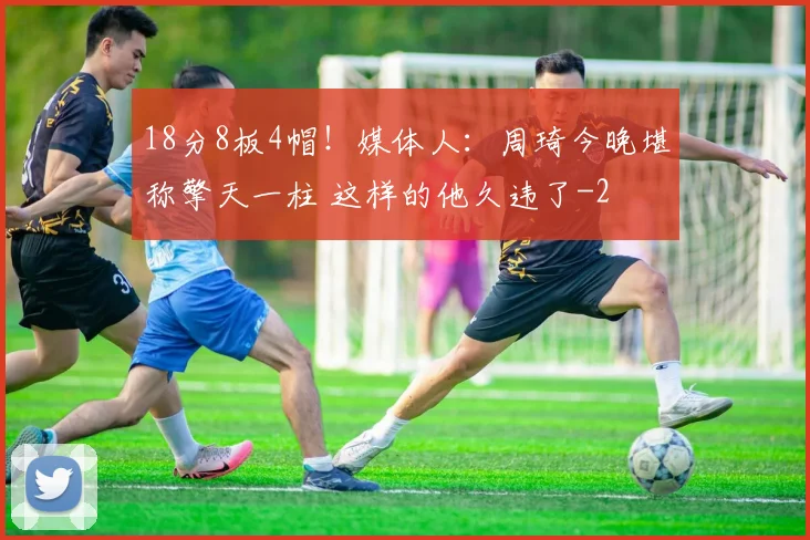 18分8板4帽！媒体人：周琦今晚堪称擎天一柱 这样的他久违了