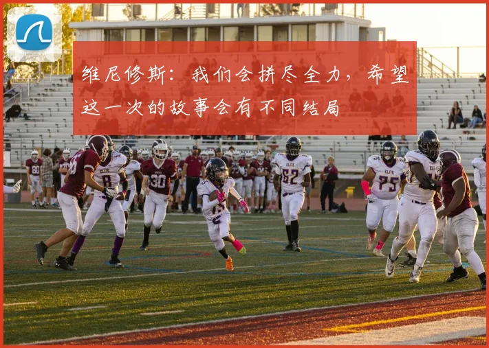 维尼修斯：我们会拼尽全力，希望这一次的故事会有不同结局