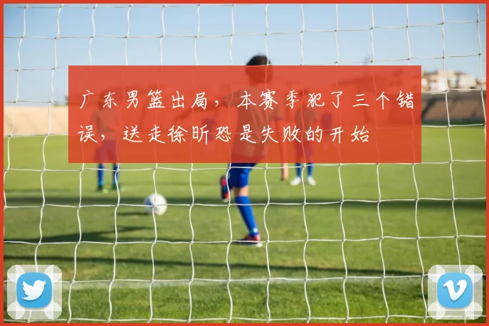 广东男篮出局，本赛季犯了三个错误，送走徐昕恐是失败的开始