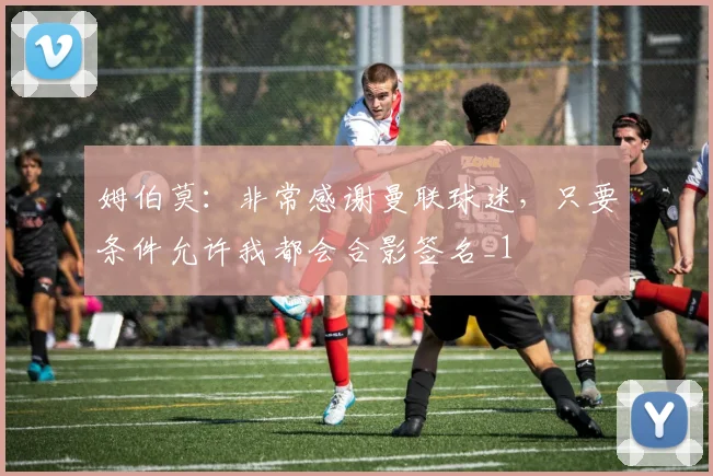 姆伯莫：非常感谢曼联球迷，只要条件允许我都会合影签名_1