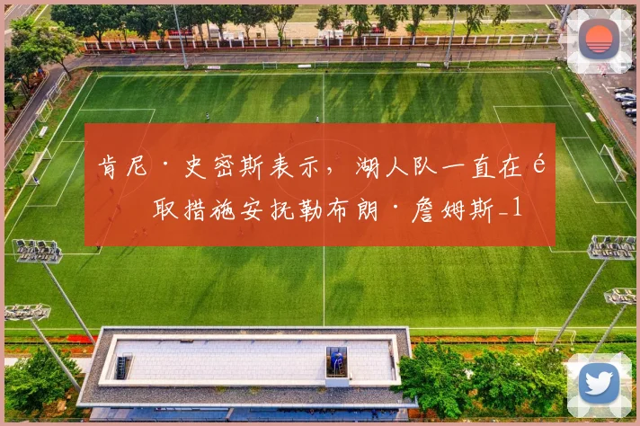 肯尼·史密斯表示，湖人队一直在采取措施安抚勒布朗·詹姆斯_1