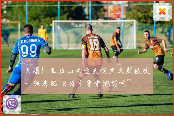 火爆！亚历山大险夹伤里夫斯被吹一级恶犯 旧将卡鲁索抱怨吃T