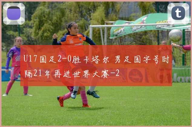 U17国足2-0胜卡塔尔 男足国字号时隔21年再进世界大赛