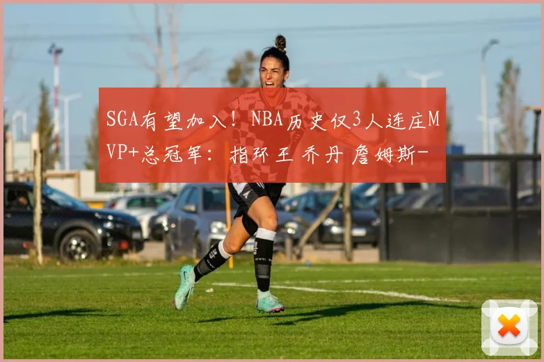 SGA有望加入！NBA历史仅3人连庄MVP+总冠军：指环王 乔丹 詹姆斯