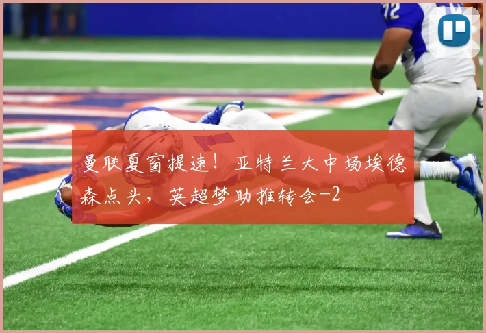 曼联夏窗提速！亚特兰大中场埃德森点头，英超梦助推转会