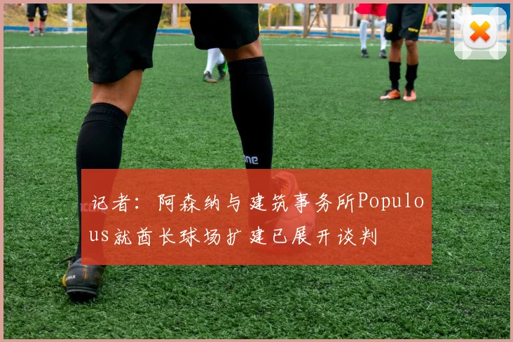 记者：阿森纳与建筑事务所Populous就酋长球场扩建已展开谈判