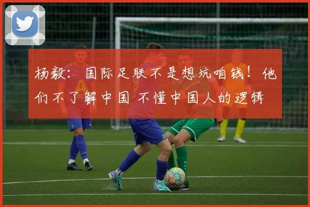 杨毅：国际足联不是想坑咱钱！他们不了解中国 不懂中国人的逻辑