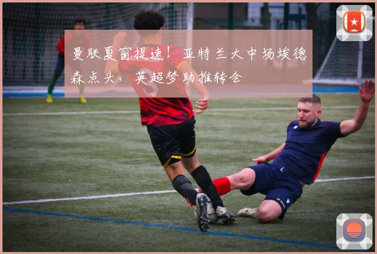 曼联夏窗提速！亚特兰大中场埃德森点头，英超梦助推转会