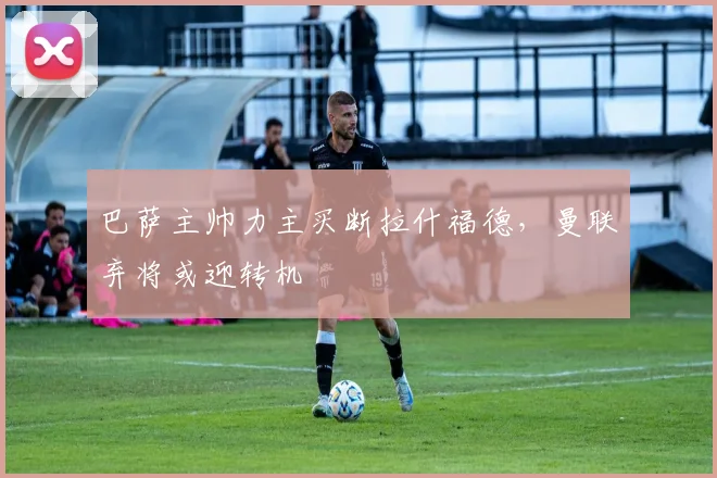 巴萨主帅力主买断拉什福德，曼联弃将或迎转机