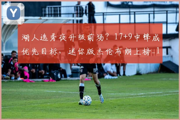 湖人选秀夜升级前场？17+9中锋成优先目标，迷你版杰伦布朗上榜_1