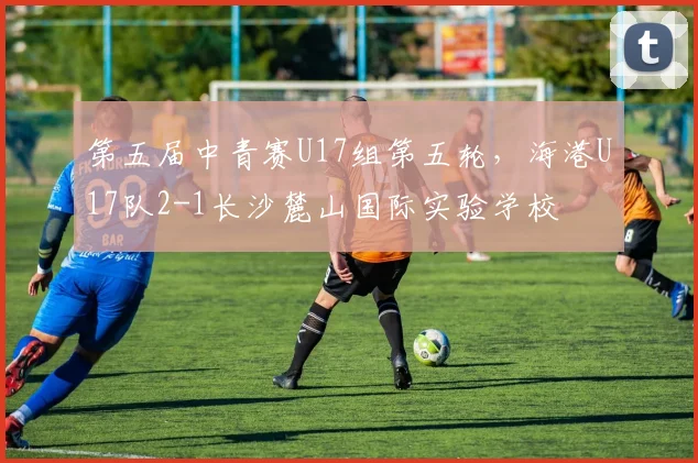 第五届中青赛U17组第五轮，海港U17队2-1长沙麓山国际实验学校