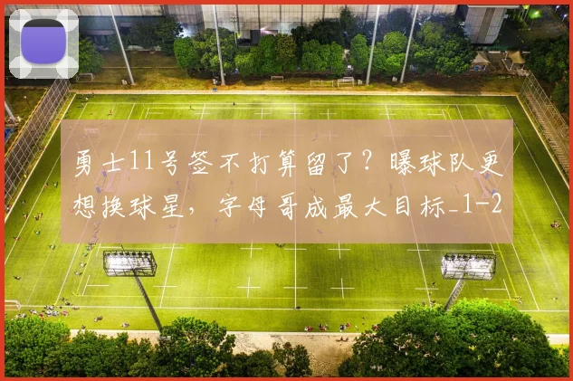 勇士11号签不打算留了？曝球队更想换球星，字母哥成最大目标_1
