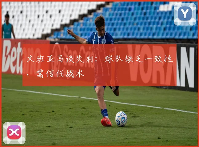 文班亚马谈失利：球队缺乏一致性，需信任战术