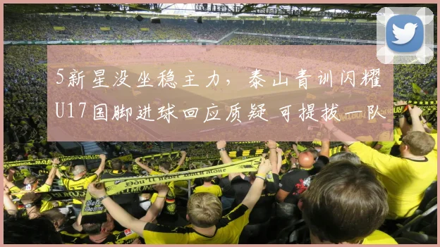 5新星没坐稳主力，泰山青训闪耀 U17国脚进球回应质疑 可提拔一队
